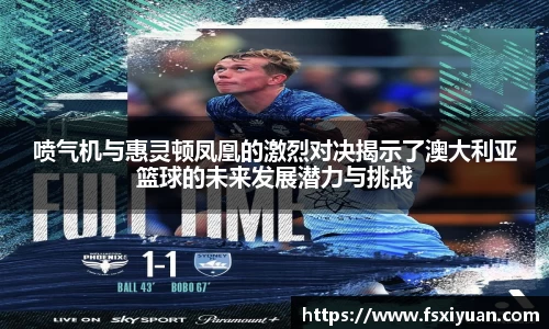 喷气机与惠灵顿凤凰的激烈对决揭示了澳大利亚篮球的未来发展潜力与挑战
